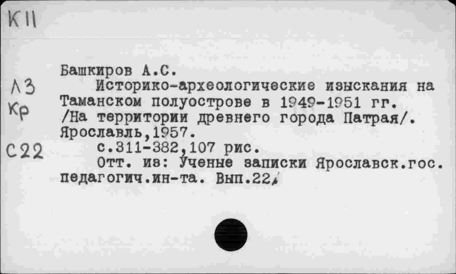 ﻿KII
Башкиров А.С.
ДЗ Историко-археологические изыскания на К Таманском полуострове в 1949-1951 гг.
/на территории древнего города Патрая/.
Ярославль,1957.
С22 с.311-382,107 рис.
Отт. из: Ученые записки Ярославок.гос.
педагогич.ин-та. Вып.22>